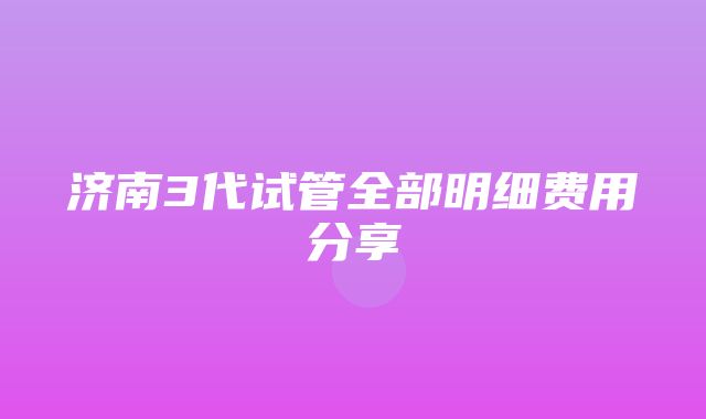 济南3代试管全部明细费用分享