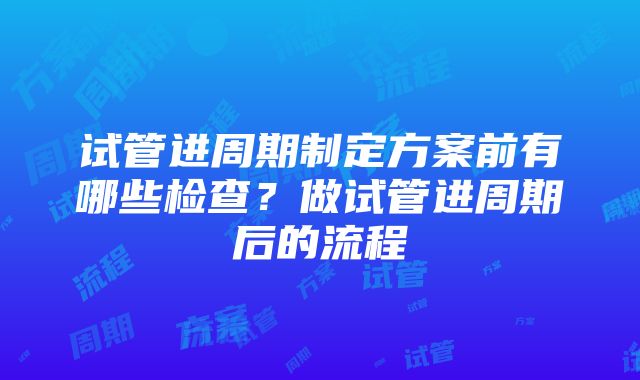 试管进周期制定方案前有哪些检查？做试管进周期后的流程