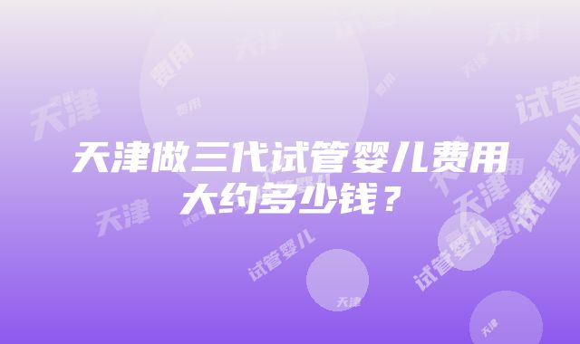 天津做三代试管婴儿费用大约多少钱？