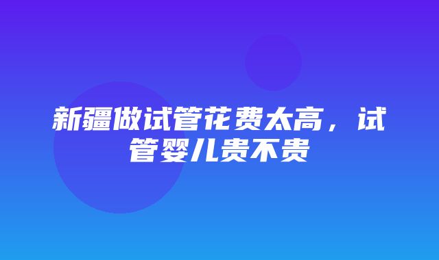 新疆做试管花费太高，试管婴儿贵不贵