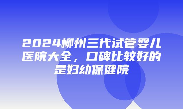 2024柳州三代试管婴儿医院大全，口碑比较好的是妇幼保健院