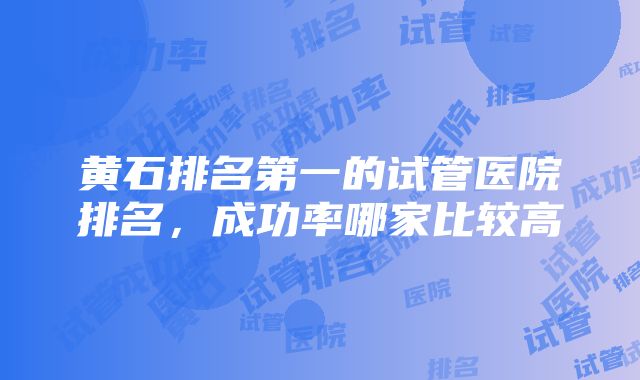 黄石排名第一的试管医院排名，成功率哪家比较高