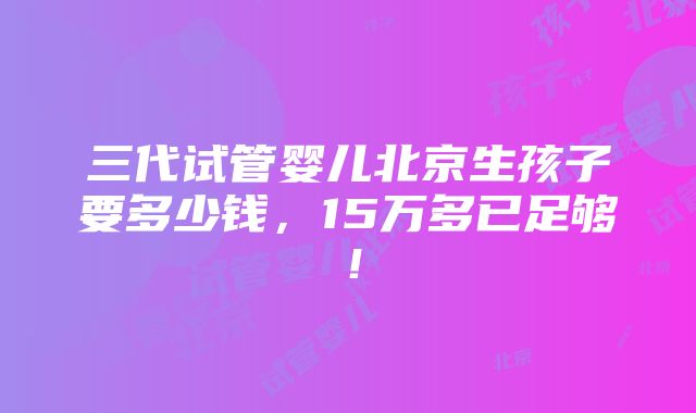 三代试管婴儿北京生孩子要多少钱，15万多已足够！