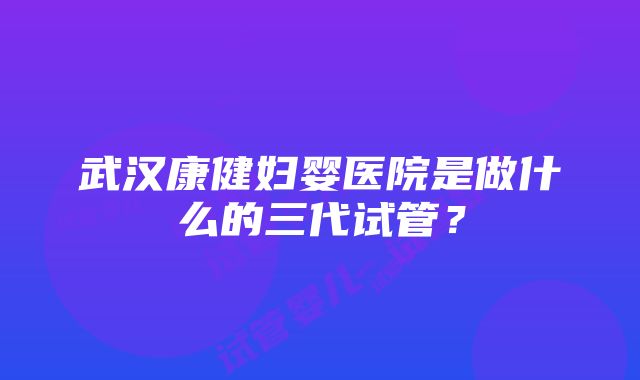 武汉康健妇婴医院是做什么的三代试管？