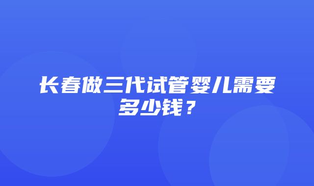 长春做三代试管婴儿需要多少钱？