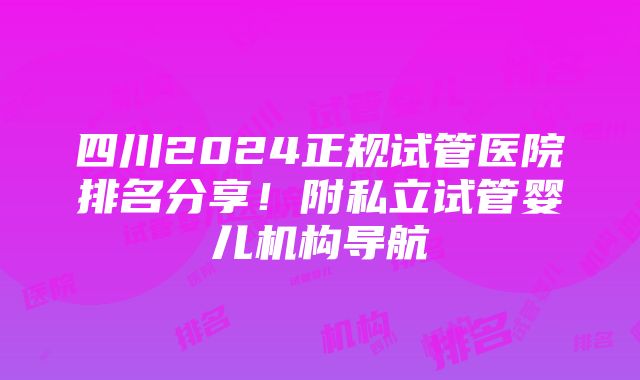 四川2024正规试管医院排名分享！附私立试管婴儿机构导航