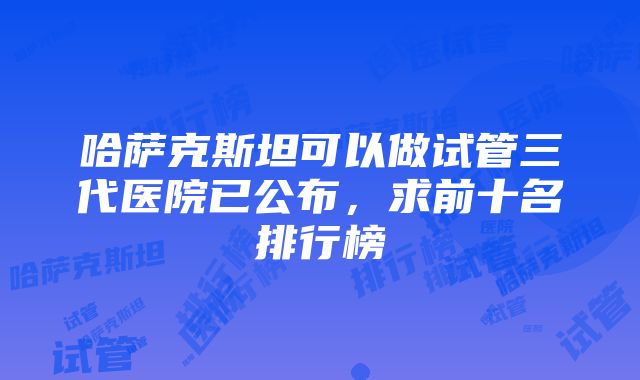 哈萨克斯坦可以做试管三代医院已公布，求前十名排行榜