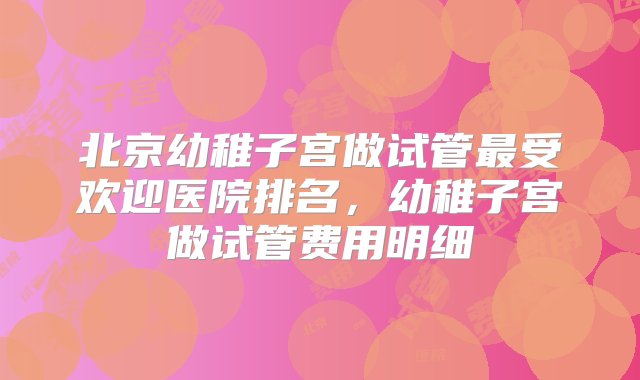 北京幼稚子宫做试管最受欢迎医院排名，幼稚子宫做试管费用明细