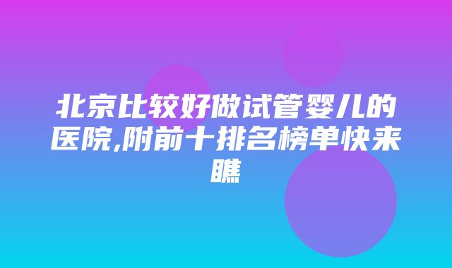 北京比较好做试管婴儿的医院,附前十排名榜单快来瞧