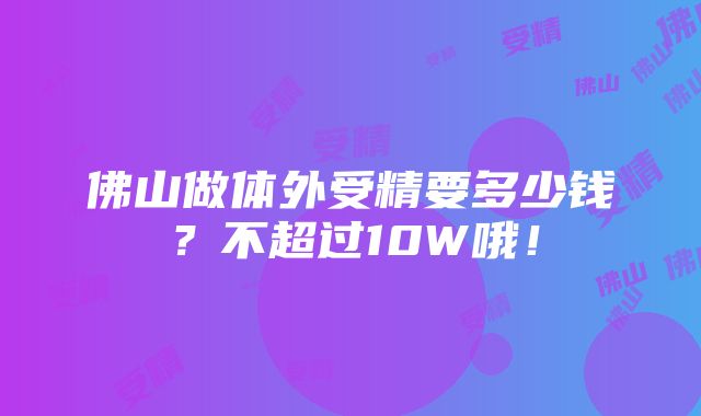 佛山做体外受精要多少钱？不超过10W哦！