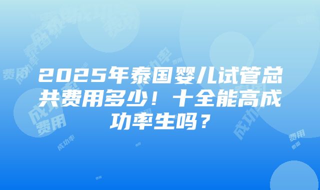 2025年泰国婴儿试管总共费用多少！十全能高成功率生吗？