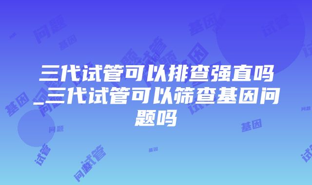 三代试管可以排查强直吗_三代试管可以筛查基因问题吗