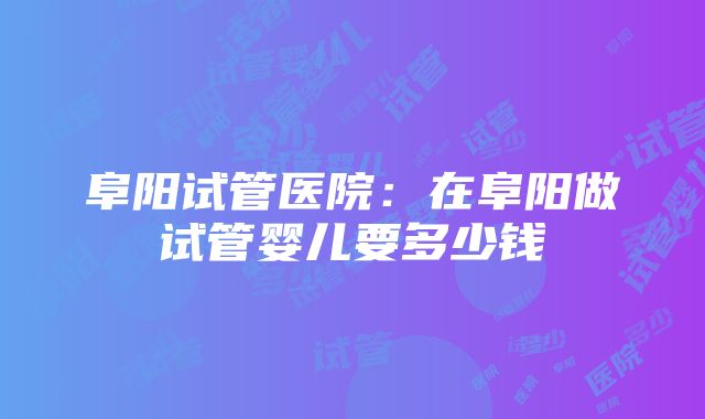 阜阳试管医院：在阜阳做试管婴儿要多少钱