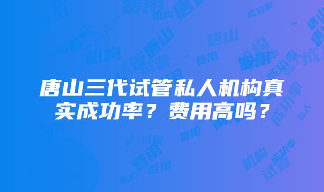 唐山三代试管私人机构真实成功率？费用高吗？