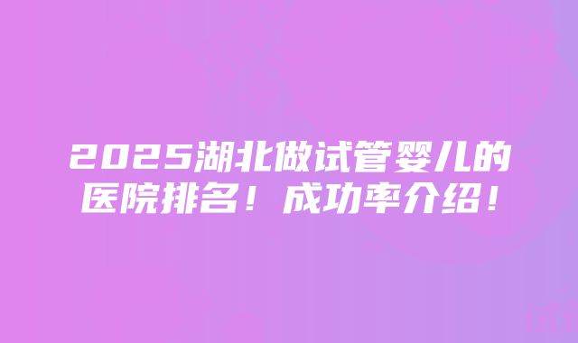 2025湖北做试管婴儿的医院排名！成功率介绍！