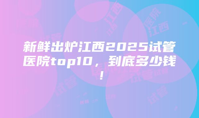 新鲜出炉江西2025试管医院top10，到底多少钱！