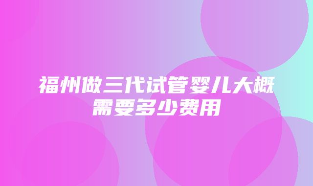 福州做三代试管婴儿大概需要多少费用