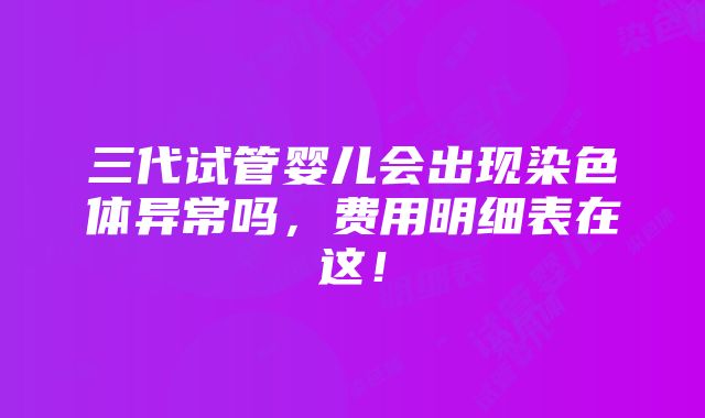 三代试管婴儿会出现染色体异常吗，费用明细表在这！