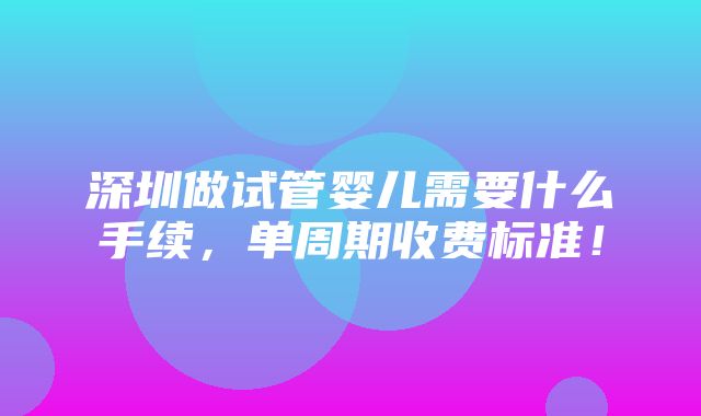 深圳做试管婴儿需要什么手续，单周期收费标准！