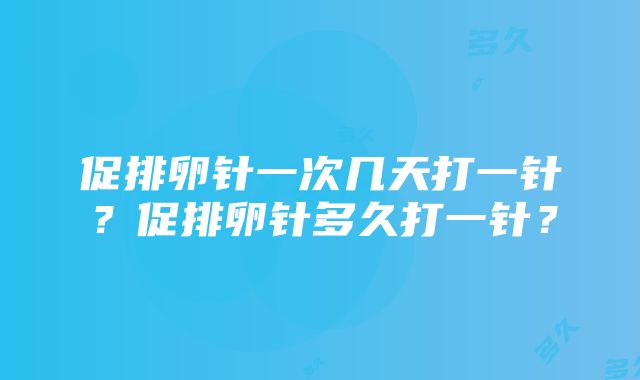 促排卵针一次几天打一针？促排卵针多久打一针？