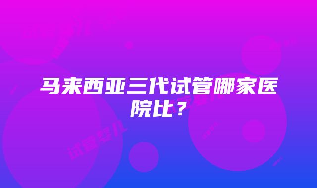 马来西亚三代试管哪家医院比？