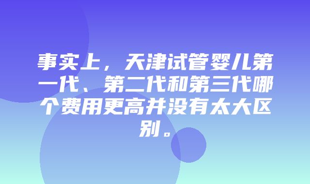 事实上，天津试管婴儿第一代、第二代和第三代哪个费用更高并没有太大区别。