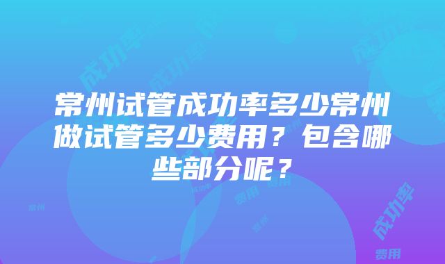 常州试管成功率多少常州做试管多少费用？包含哪些部分呢？