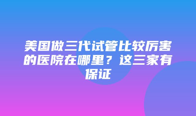 美国做三代试管比较厉害的医院在哪里？这三家有保证