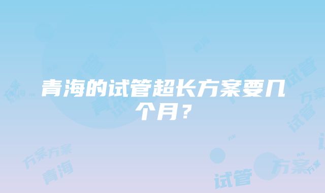 青海的试管超长方案要几个月？