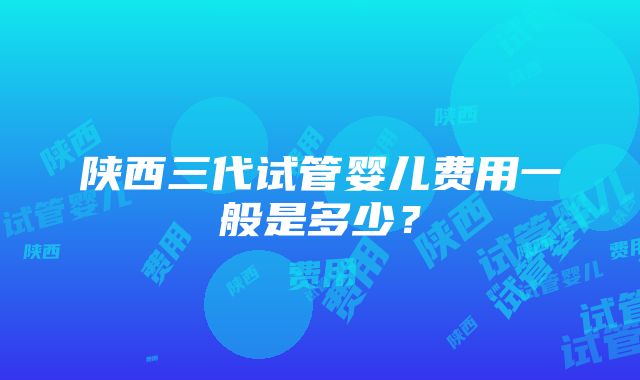 陕西三代试管婴儿费用一般是多少？