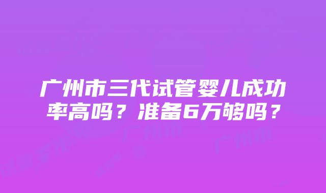 广州市三代试管婴儿成功率高吗？准备6万够吗？