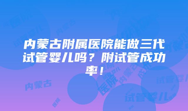 内蒙古附属医院能做三代试管婴儿吗？附试管成功率！