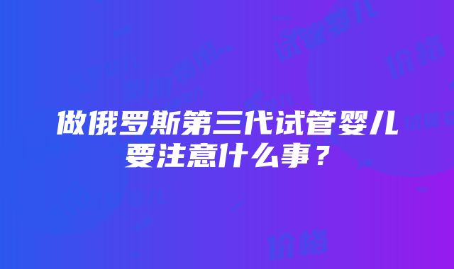 做俄罗斯第三代试管婴儿要注意什么事？