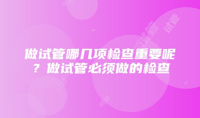 做试管哪几项检查重要呢？做试管必须做的检查