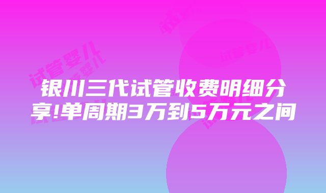 银川三代试管收费明细分享!单周期3万到5万元之间