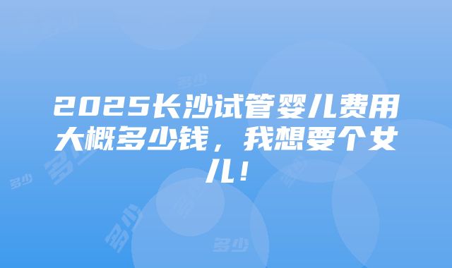 2025长沙试管婴儿费用大概多少钱，我想要个女儿！