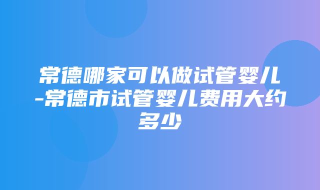 常德哪家可以做试管婴儿-常德市试管婴儿费用大约多少