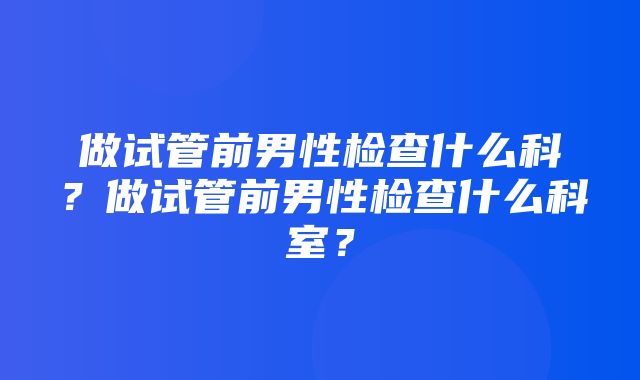 做试管前男性检查什么科？做试管前男性检查什么科室？