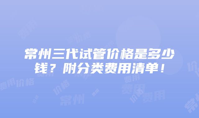 常州三代试管价格是多少钱？附分类费用清单！