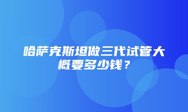 哈萨克斯坦做三代试管大概要多少钱？