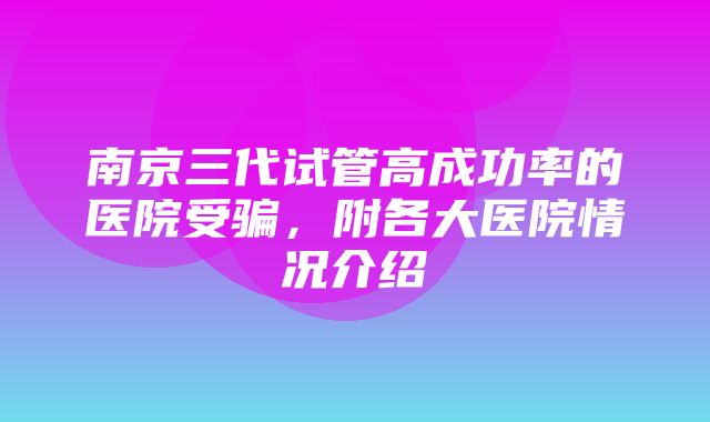 南京三代试管高成功率的医院受骗，附各大医院情况介绍