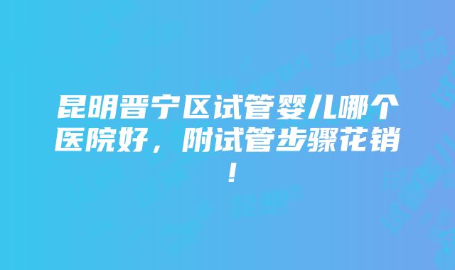 昆明晋宁区试管婴儿哪个医院好，附试管步骤花销！