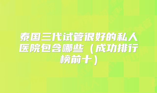 泰国三代试管很好的私人医院包含哪些（成功排行榜前十）