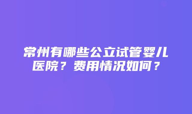 常州有哪些公立试管婴儿医院？费用情况如何？