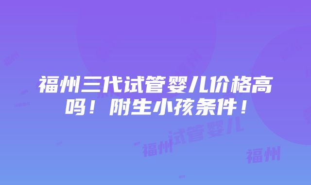 福州三代试管婴儿价格高吗！附生小孩条件！