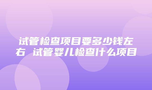 试管检查项目要多少钱左右 试管婴儿检查什么项目