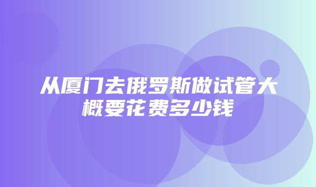 从厦门去俄罗斯做试管大概要花费多少钱