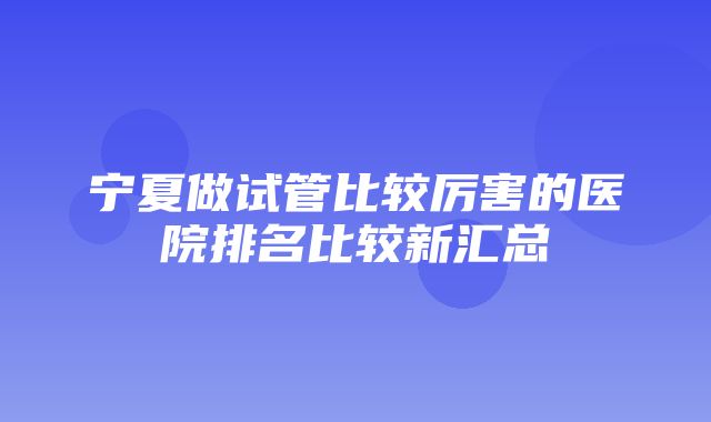 宁夏做试管比较厉害的医院排名比较新汇总