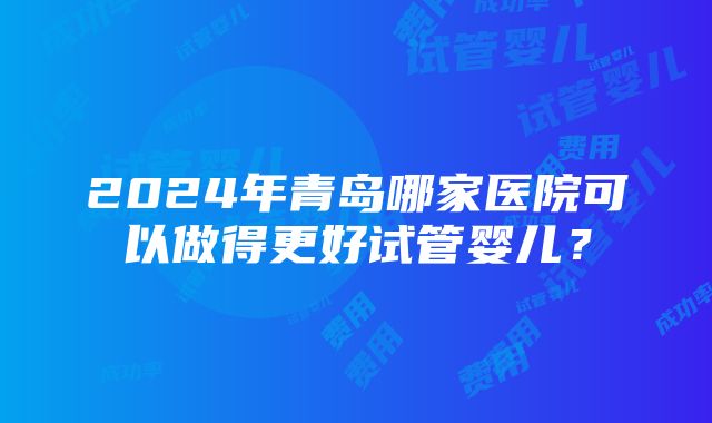 2024年青岛哪家医院可以做得更好试管婴儿？