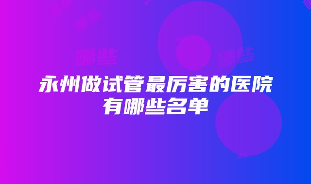 永州做试管最厉害的医院有哪些名单